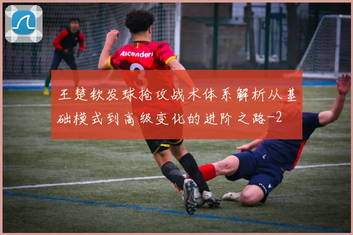 王楚钦发球抢攻战术体系解析从基础模式到高级变化的进阶之路