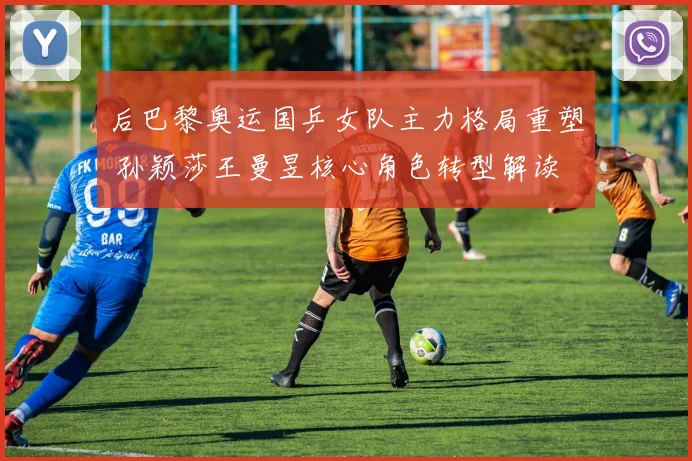 后巴黎奥运国乒女队主力格局重塑 孙颖莎王曼昱核心角色转型解读