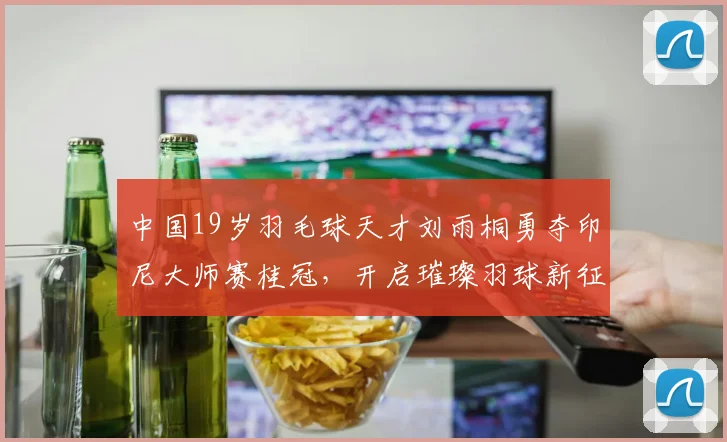 中国19岁羽毛球天才刘雨桐勇夺印尼大师赛桂冠，开启璀璨羽球新征程