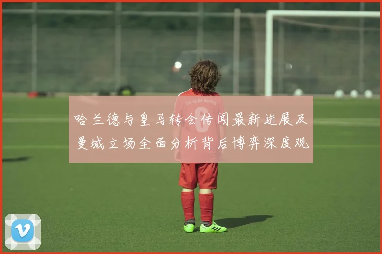 哈兰德与皇马转会传闻最新进展及曼城立场全面分析背后博弈深度观察