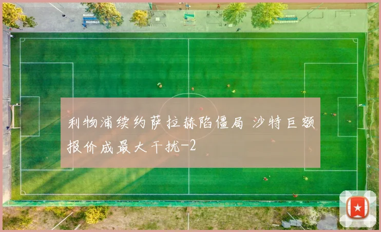 利物浦续约萨拉赫陷僵局 沙特巨额报价成最大干扰