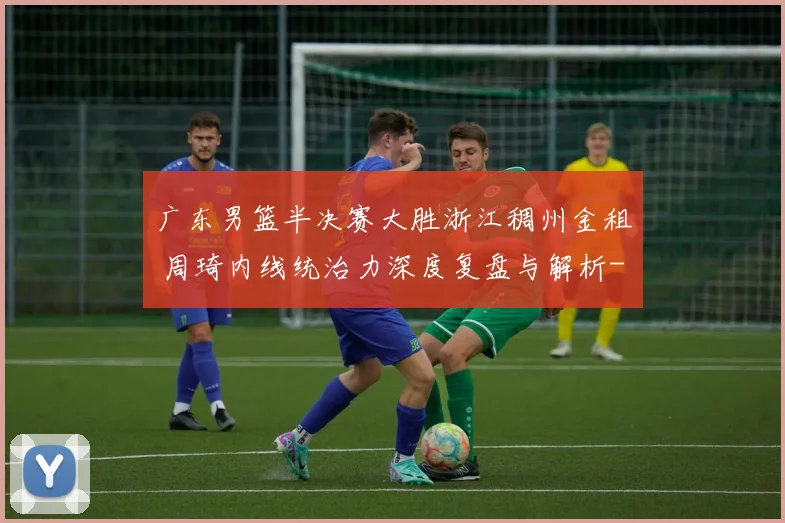 广东男篮半决赛大胜浙江稠州金租 周琦内线统治力深度复盘与解析