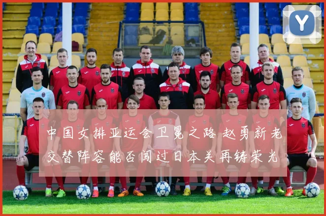 中国女排亚运会卫冕之路 赵勇新老交替阵容能否闯过日本关再铸荣光