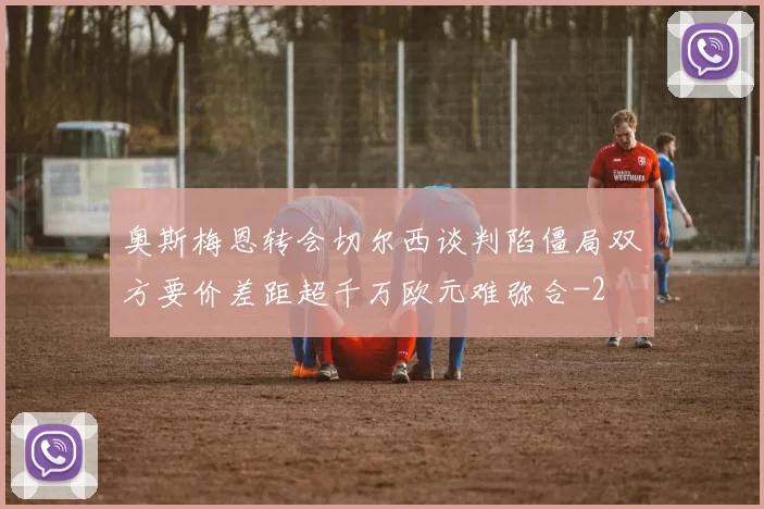奥斯梅恩转会切尔西谈判陷僵局双方要价差距超千万欧元难弥合