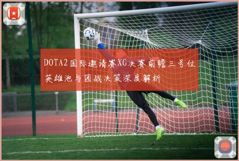 DOTA2国际邀请赛XG决赛前瞻三号位英雄池与团战决策深度解析