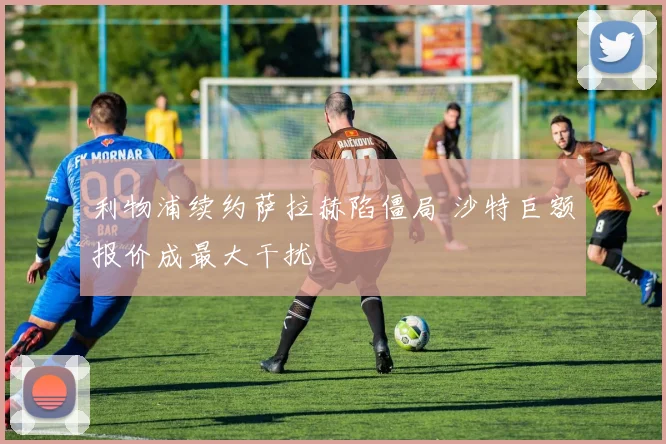 利物浦续约萨拉赫陷僵局 沙特巨额报价成最大干扰