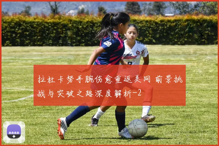拉杜卡努手腕伤愈重返美网 前景挑战与突破之路深度解析
