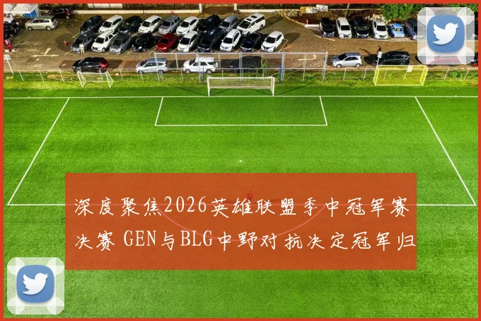 深度聚焦2026英雄联盟季中冠军赛决赛 GEN与BLG中野对抗决定冠军归属前瞻解析