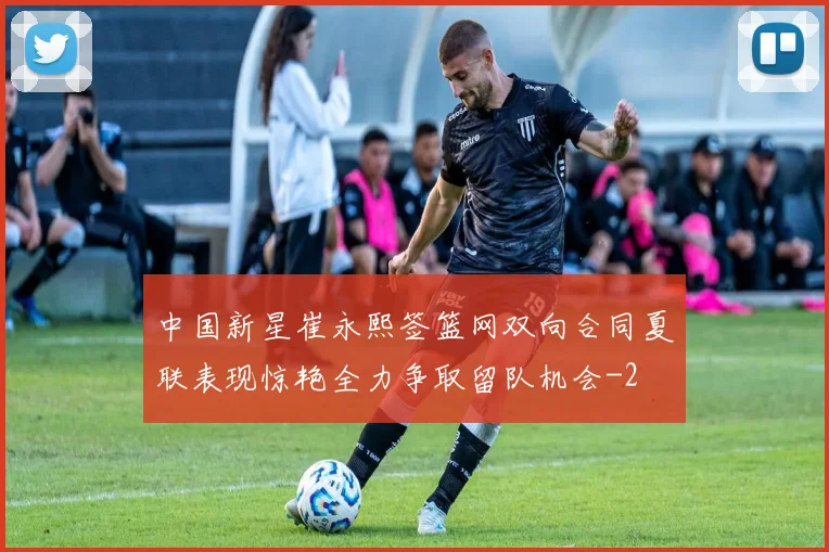 中国新星崔永熙签篮网双向合同夏联表现惊艳全力争取留队机会