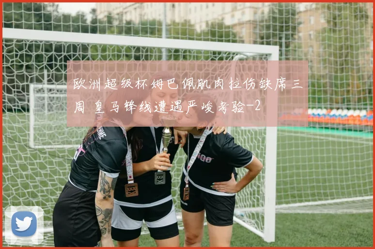 欧洲超级杯姆巴佩肌肉拉伤缺席三周 皇马锋线遭遇严峻考验