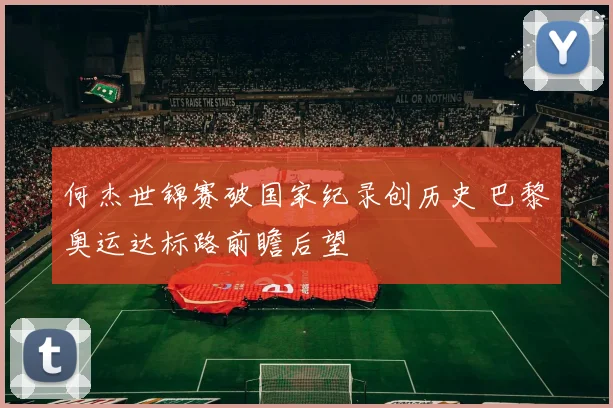 何杰世锦赛破国家纪录创历史 巴黎奥运达标路前瞻后望