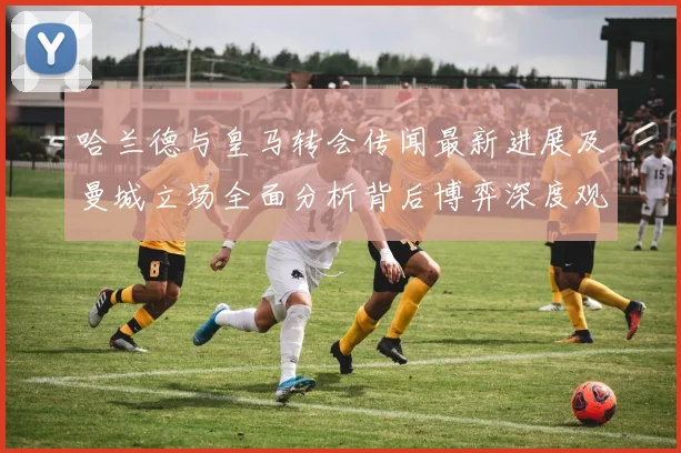 哈兰德与皇马转会传闻最新进展及曼城立场全面分析背后博弈深度观察