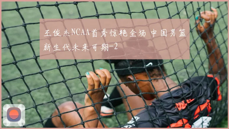 王俊杰NCAA首秀惊艳全场 中国男篮新生代未来可期