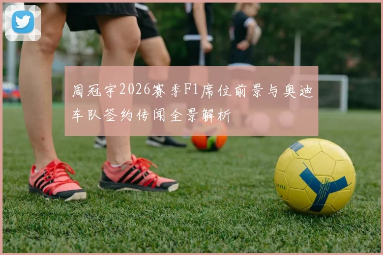 周冠宇2026赛季F1席位前景与奥迪车队签约传闻全景解析