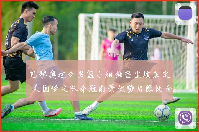 巴黎奥运会男篮小组抽签尘埃落定 美国梦之队夺冠前景优势与隐忧全解析