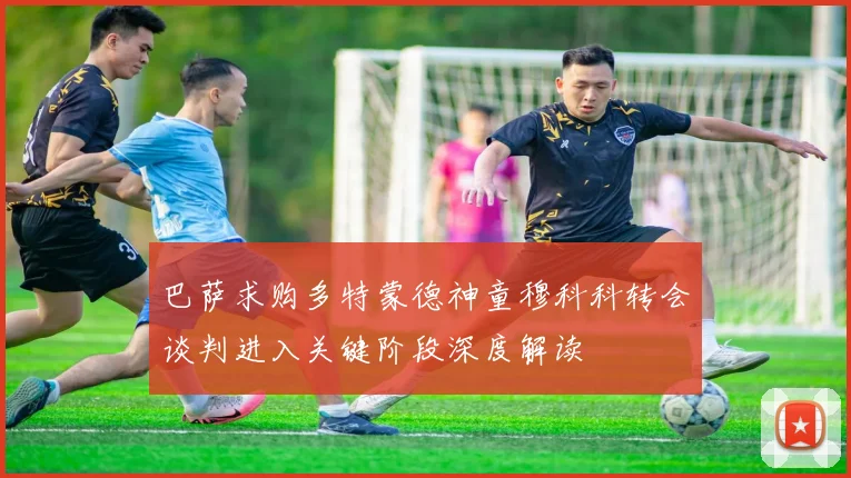 巴萨求购多特蒙德神童穆科科转会谈判进入关键阶段深度解读