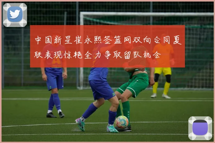 中国新星崔永熙签篮网双向合同夏联表现惊艳全力争取留队机会