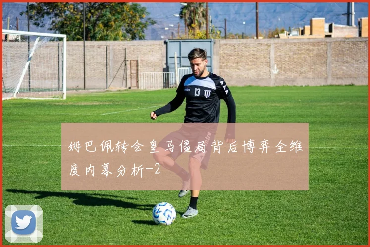 姆巴佩转会皇马僵局背后博弈全维度内幕分析