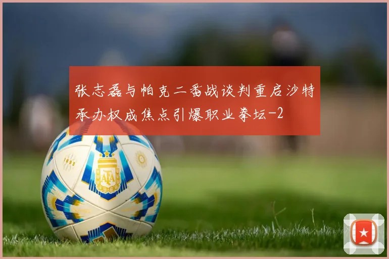 张志磊与帕克二番战谈判重启沙特承办权成焦点引爆职业拳坛