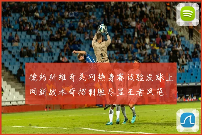 德约科维奇美网热身赛试验发球上网新战术奇招制胜尽显王者风范