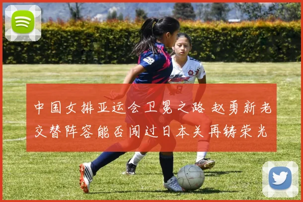 中国女排亚运会卫冕之路 赵勇新老交替阵容能否闯过日本关再铸荣光
