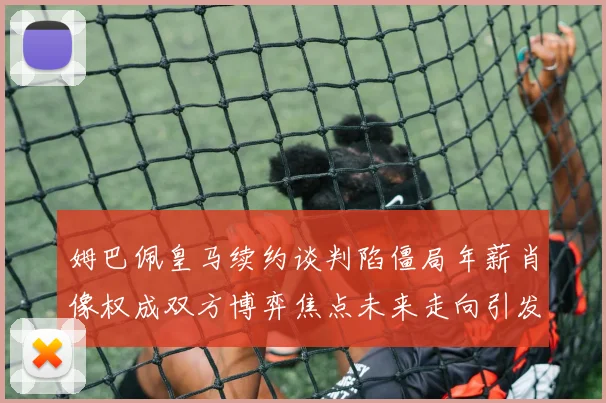 姆巴佩皇马续约谈判陷僵局年薪肖像权成双方博弈焦点未来走向引发关注