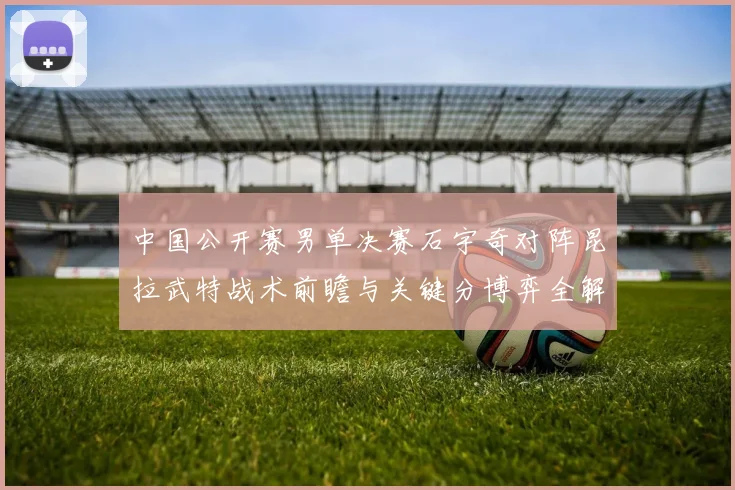 中国公开赛男单决赛石宇奇对阵昆拉武特战术前瞻与关键分博弈全解析