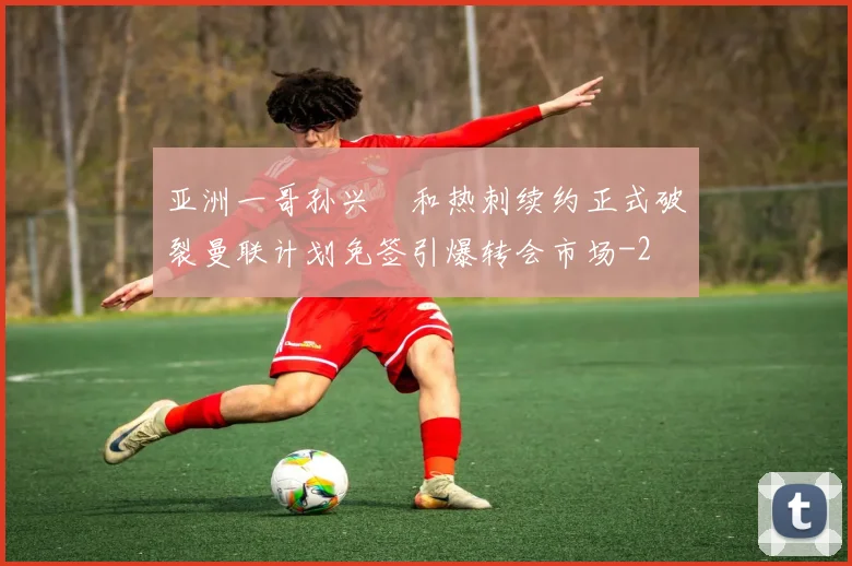 亚洲一哥孙兴慜和热刺续约正式破裂曼联计划免签引爆转会市场