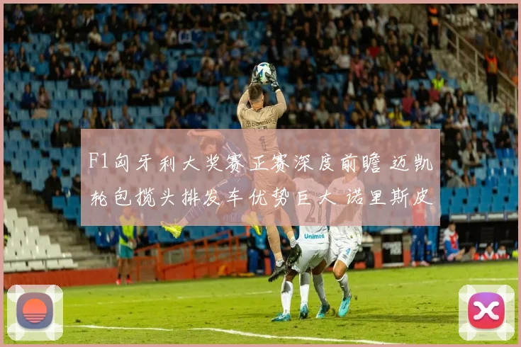 F1匈牙利大奖赛正赛深度前瞻 迈凯轮包揽头排发车优势巨大 诺里斯皮亚斯特里有望一二带回