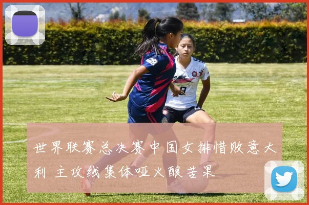 世界联赛总决赛中国女排惜败意大利 主攻线集体哑火酿苦果