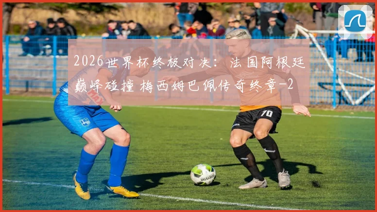 2026世界杯终极对决：法国阿根廷巅峰碰撞 梅西姆巴佩传奇终章