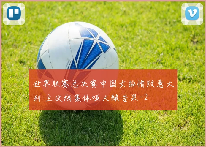 世界联赛总决赛中国女排惜败意大利 主攻线集体哑火酿苦果