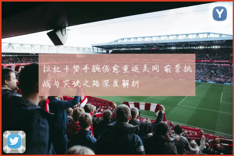拉杜卡努手腕伤愈重返美网 前景挑战与突破之路深度解析