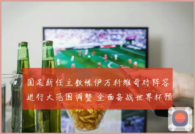 国足新任主教练伊万科维奇对阵容进行大范围调整 全面备战世界杯预选赛 寻求突破重围的新希望