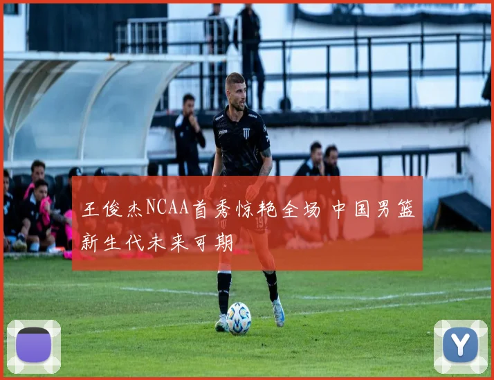 王俊杰NCAA首秀惊艳全场 中国男篮新生代未来可期