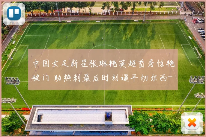 中国女足新星张琳艳英超首秀惊艳破门 助热刺最后时刻逼平切尔西