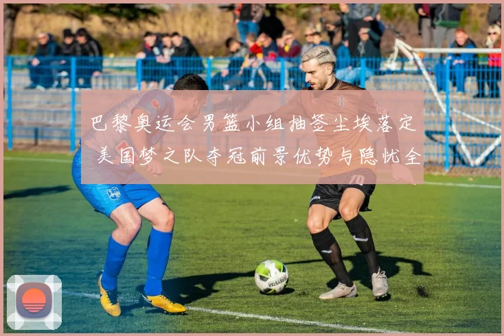巴黎奥运会男篮小组抽签尘埃落定 美国梦之队夺冠前景优势与隐忧全解析