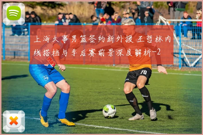 上海久事男篮签约新外援 王哲林内线搭档与季后赛前景深度解析
