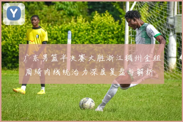广东男篮半决赛大胜浙江稠州金租 周琦内线统治力深度复盘与解析
