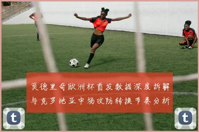 莫德里奇欧洲杯首发数据深度拆解与克罗地亚中场攻防转换节奏分析