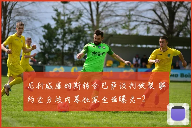 尼科威廉姆斯转会巴萨谈判破裂 解约金分歧内幕独家全面曝光