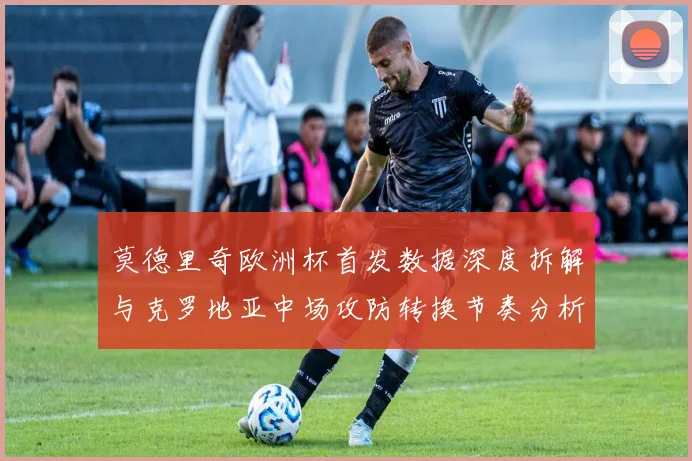 莫德里奇欧洲杯首发数据深度拆解与克罗地亚中场攻防转换节奏分析